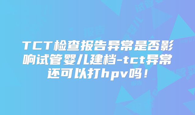 TCT检查报告异常是否影响试管婴儿建档-tct异常还可以打hpv吗!