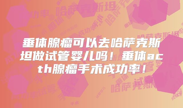 垂体腺瘤可以去哈萨克斯坦做试管婴儿吗！垂体acth腺瘤手术成功率！
