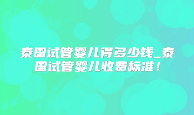 泰国试管婴儿得多少钱_泰国试管婴儿收费标准！