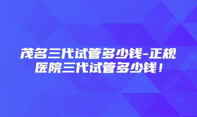 茂名三代试管多少钱-正规医院三代试管多少钱！