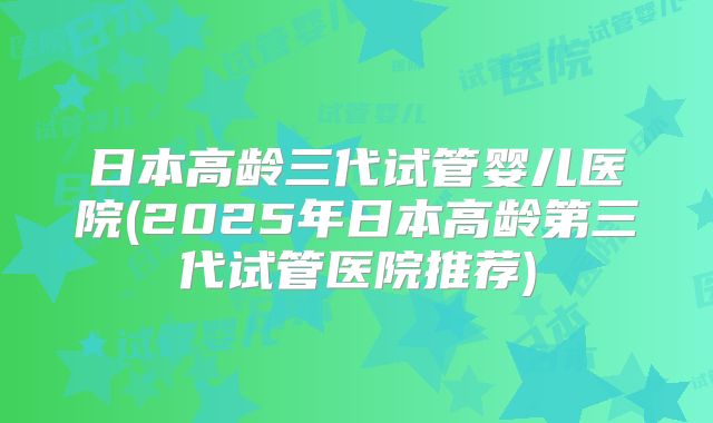 日本高龄三代试管婴儿医院(2025年日本高龄第三代试管医院推荐)