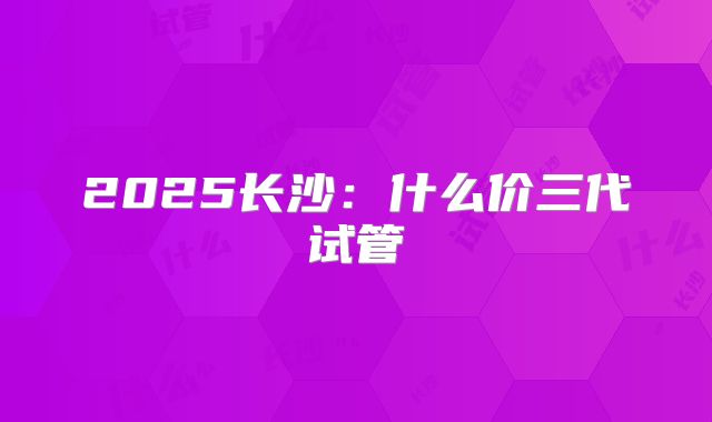 2025长沙:什么价三代试管