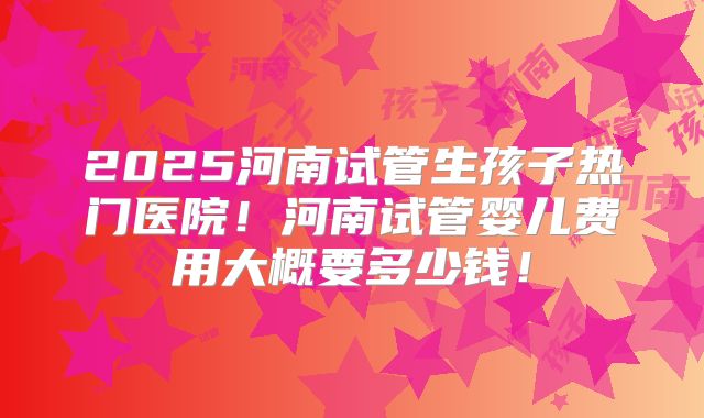 2025河南试管生孩子热门医院!河南试管婴儿费用大概要多少钱!