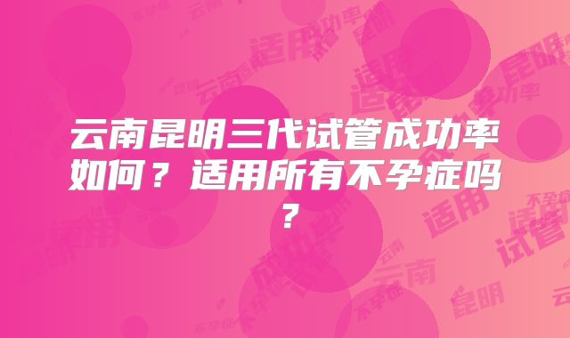 云南昆明三代试管成功率如何?适用所有不孕症吗?