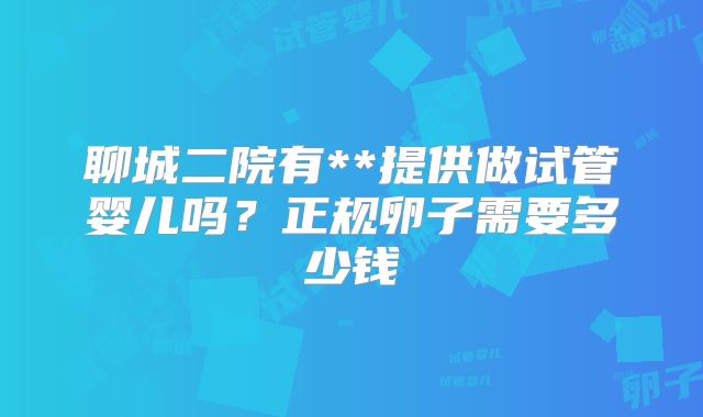 聊城二院有**提供做试管婴儿吗?正规卵子需要多少钱