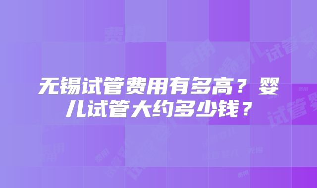 无锡试管费用有多高?婴儿试管大约多少钱?