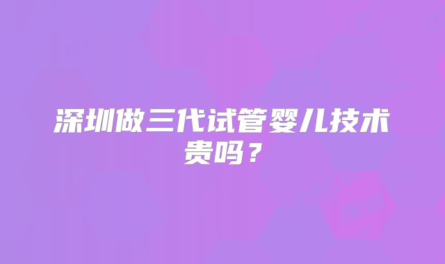深圳做三代试管婴儿技术贵吗？