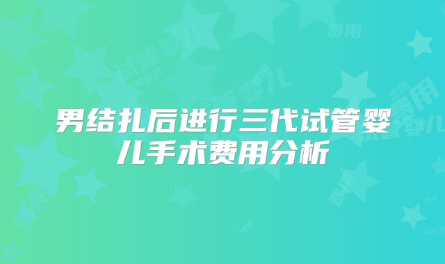 男结扎后进行三代试管婴儿手术费用分析