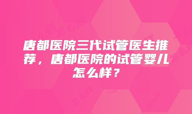 唐都医院三代试管医生推荐,唐都医院的试管婴儿怎么样?