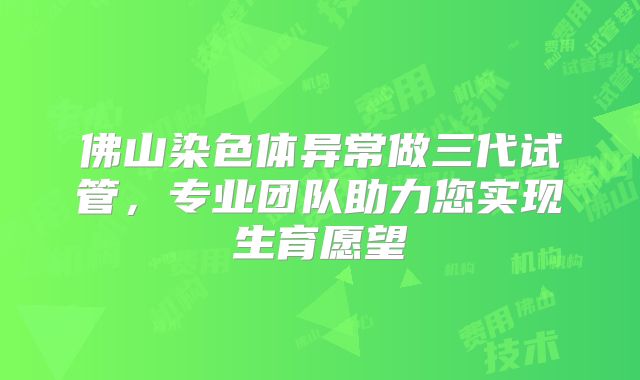 佛山染色体异常做三代试管，专业团队助力您实现生育愿望