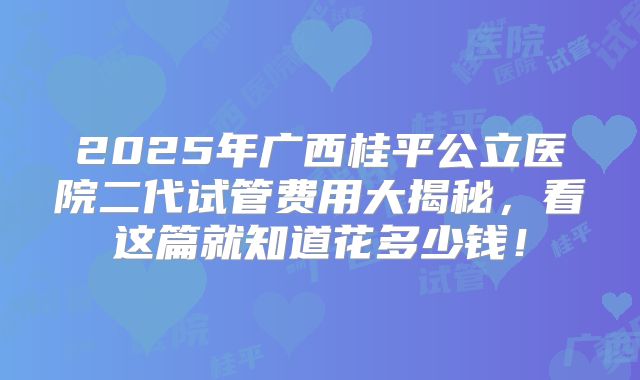 2025年广西桂平公立医院二代试管费用大揭秘，看这篇就知道花多少钱！