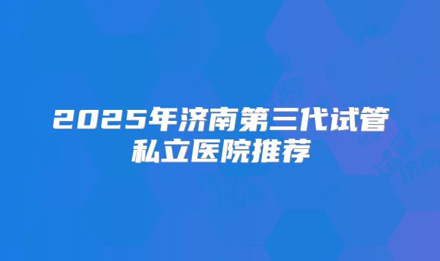 2025年济南第三代试管私立医院推荐