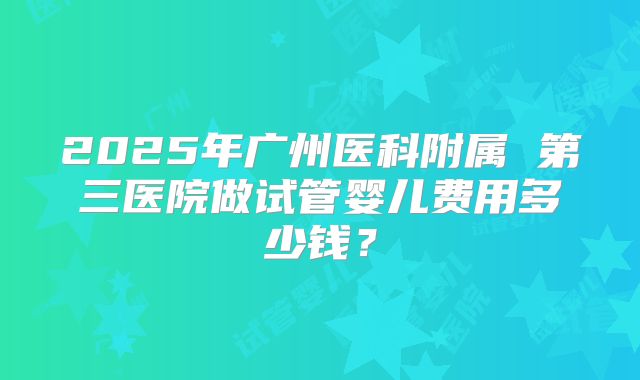 2025年广州医科附属 第三医院做试管婴儿费用多少钱？