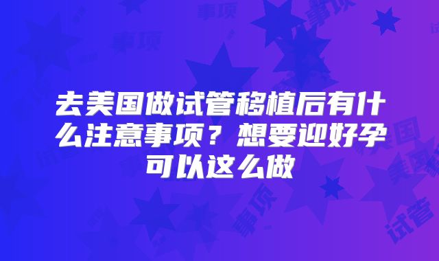 去美国做试管移植后有什么注意事项？想要迎好孕可以这么做