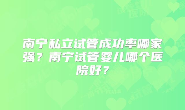 南宁私立试管成功率哪家强?南宁试管婴儿哪个医院好?