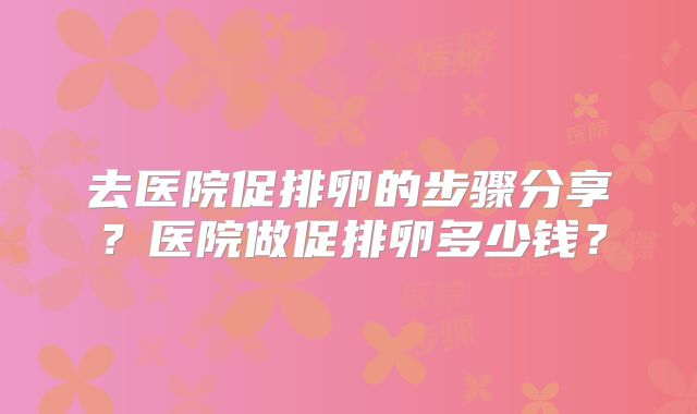 去医院促排卵的步骤分享?医院做促排卵多少钱?