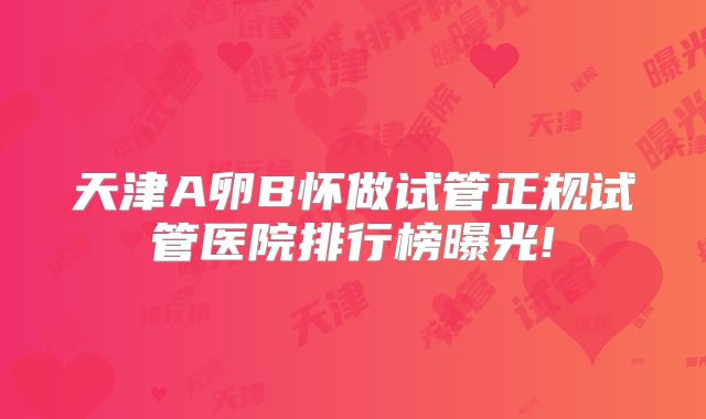 天津A卵B怀做试管正规试管医院排行榜曝光!
