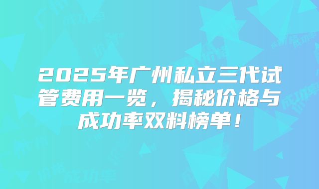 2025年广州私立三代试管费用一览，揭秘价格与成功率双料榜单！