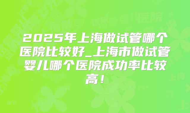 2025年上海做试管哪个医院比较好_上海市做试管婴儿哪个医院成功率比较高！