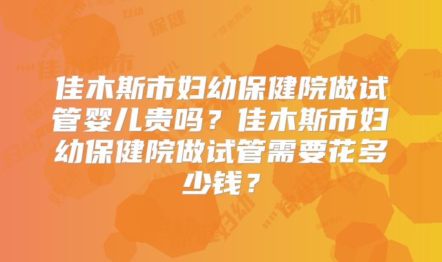 佳木斯市妇幼保健院做试管婴儿贵吗?佳木斯市妇幼保健院做试管需要花多少钱?