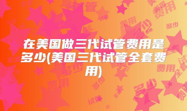 在美国做三代试管费用是多少(美国三代试管全套费用)