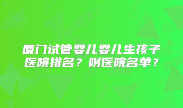 厦门试管婴儿婴儿生孩子医院排名？附医院名单？