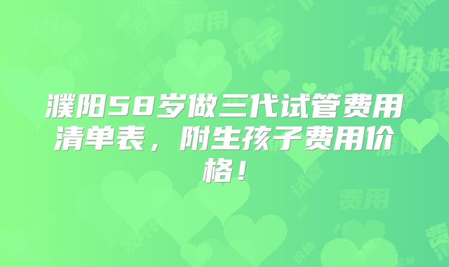 濮阳58岁做三代试管费用清单表，附生孩子费用价格！