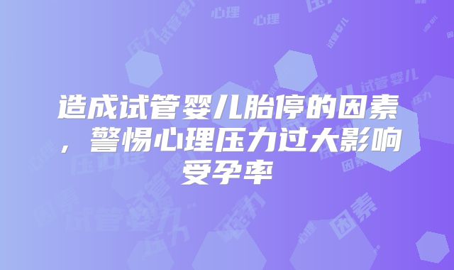造成试管婴儿胎停的因素，警惕心理压力过大影响受孕率