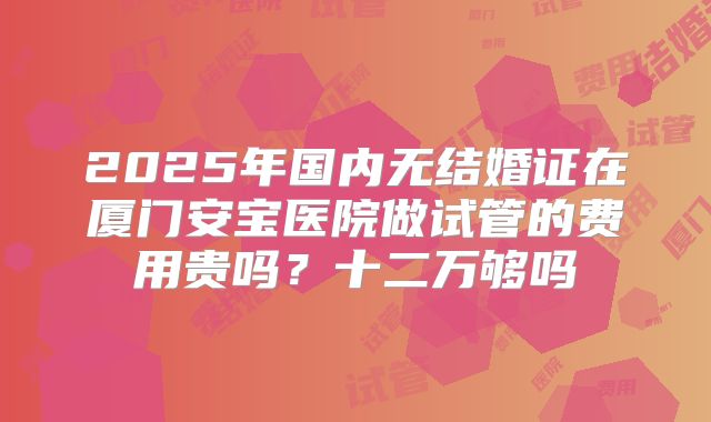 2025年国内无结婚证在厦门安宝医院做试管的费用贵吗？十二万够吗