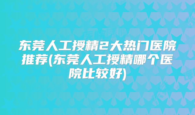 东莞人工授精2大热门医院推荐(东莞人工授精哪个医院比较好)