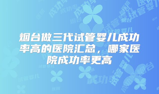 烟台做三代试管婴儿成功率高的医院汇总，哪家医院成功率更高