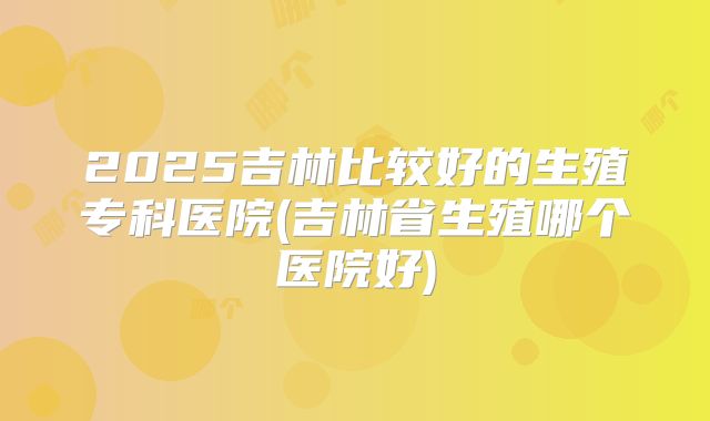 2025吉林比较好的生殖专科医院(吉林省生殖哪个医院好)