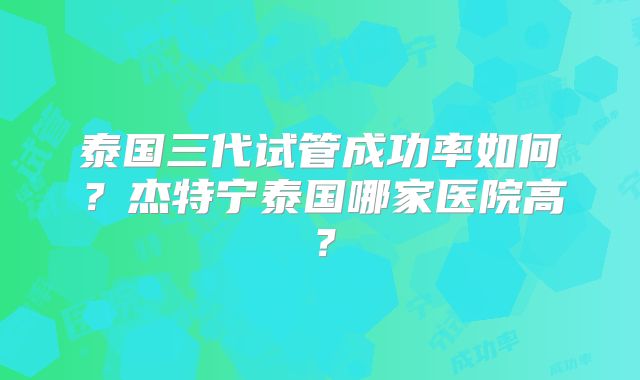 泰国三代试管成功率如何?杰特宁泰国哪家医院高?