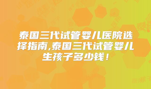 泰国三代试管婴儿医院选择指南,泰国三代试管婴儿生孩子多少钱！
