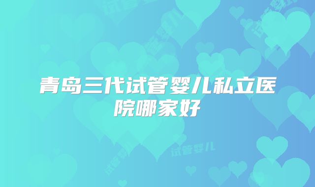 青岛三代试管婴儿私立医院哪家好