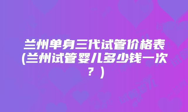 兰州单身三代试管价格表(兰州试管婴儿多少钱一次？)