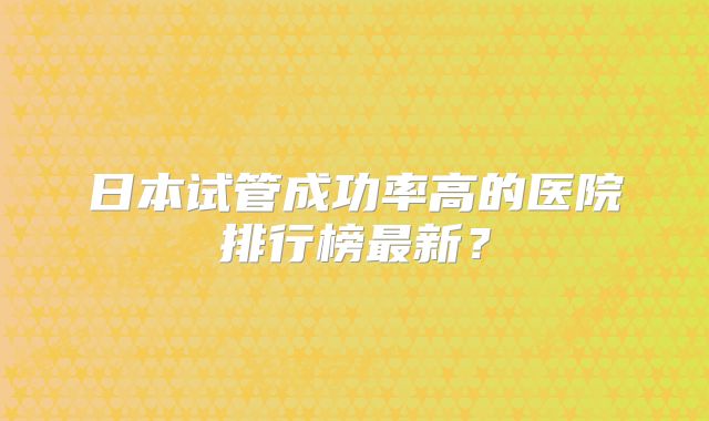 日本试管成功率高的医院排行榜最新?