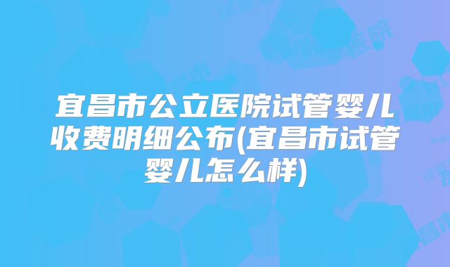 宜昌市公立医院试管婴儿收费明细公布(宜昌市试管婴儿怎么样)