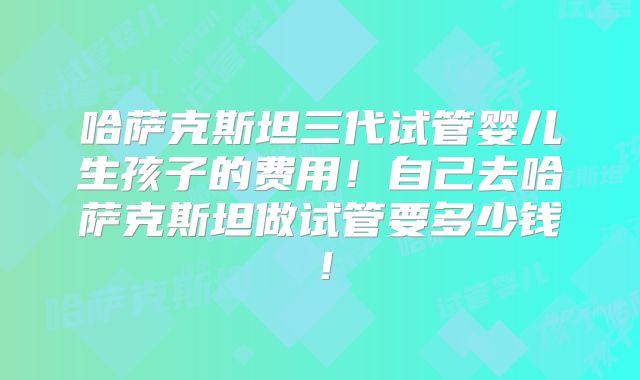 哈萨克斯坦三代试管婴儿生孩子的费用!自己去哈萨克斯坦做试管要多少钱!