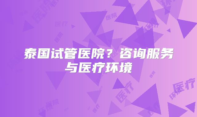 泰国试管医院?咨询服务与医疗环境
