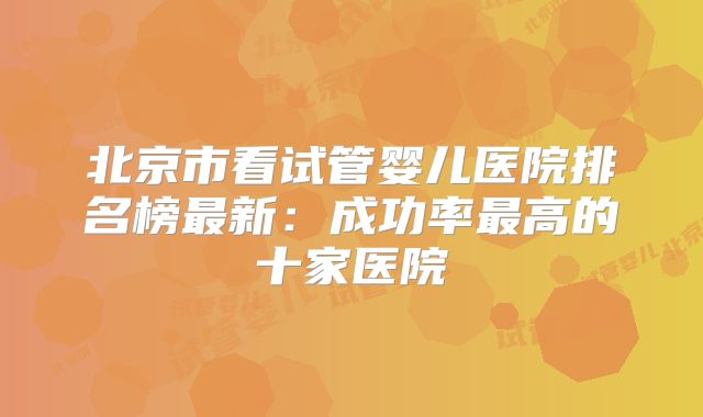 北京市看试管婴儿医院排名榜最新：成功率最高的十家医院