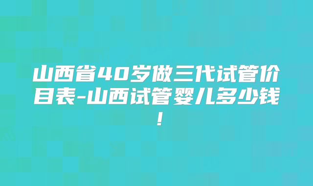 山西省40岁做三代试管价目表-山西试管婴儿多少钱！