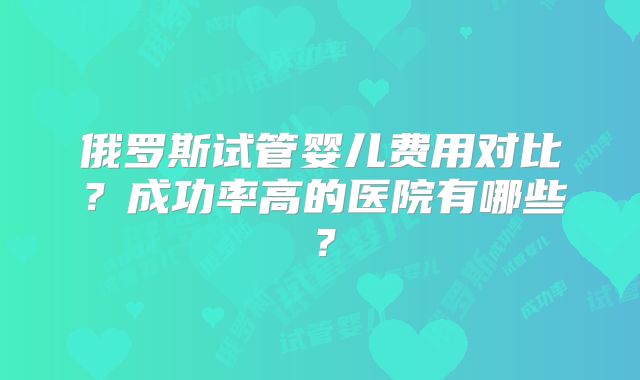 俄罗斯试管婴儿费用对比？成功率高的医院有哪些？