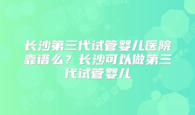 长沙第三代试管婴儿医院靠谱么？长沙可以做第三代试管婴儿