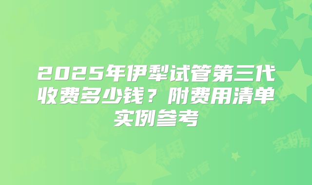 2025年伊犁试管第三代收费多少钱？附费用清单实例参考