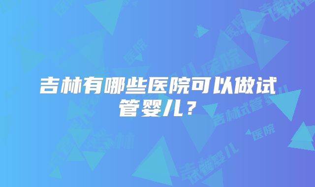 吉林有哪些医院可以做试管婴儿？