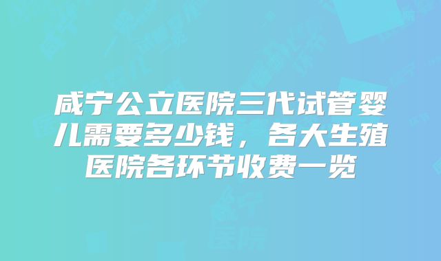 咸宁公立医院三代试管婴儿需要多少钱，各大生殖医院各环节收费一览