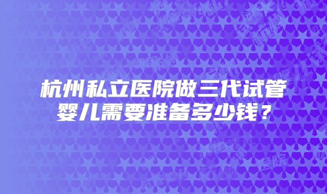 杭州私立医院做三代试管婴儿需要准备多少钱？