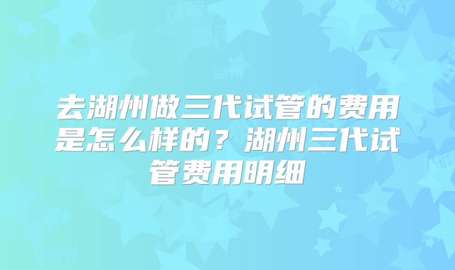 去湖州做三代试管的费用是怎么样的？湖州三代试管费用明细