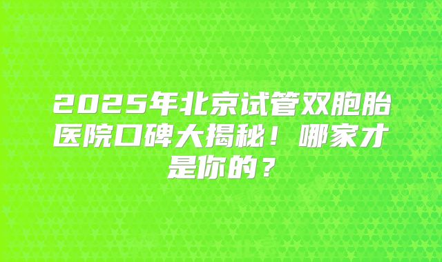 2025年北京试管双胞胎医院口碑大揭秘！哪家才是你的？